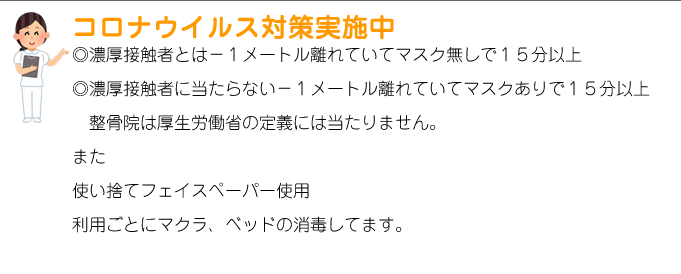 コロナウイルス対策実施中◎濃厚接触者とは－１メートル離れていてマスク無しで１５分以上◎濃厚接触者に当たらない－１メートル離れていてマスクありで１５分以上整骨院は厚生労働省の定義には当たりません。また使い捨てフェイスペーパー使用
利用ごとにマクラ、ベッドの消毒してます。